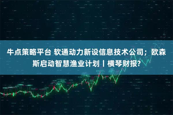 牛点策略平台 软通动力新设信息技术公司；欧森斯启动智慧渔业计划丨横琴财报?
