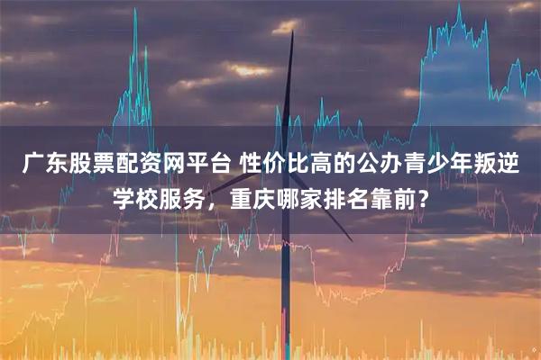 广东股票配资网平台 性价比高的公办青少年叛逆学校服务，重庆哪家排名靠前？