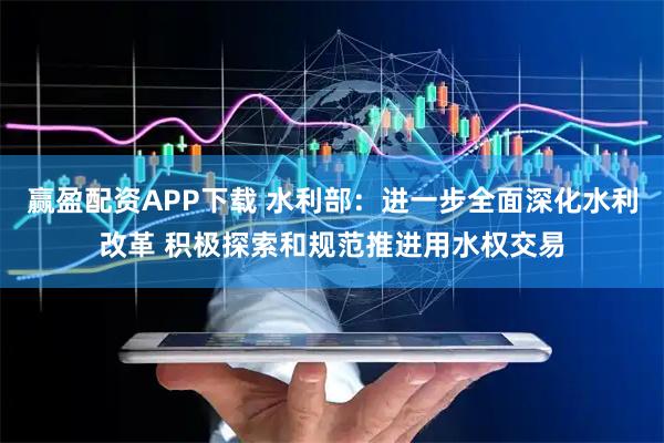 赢盈配资APP下载 水利部：进一步全面深化水利改革 积极探索和规范推进用水权交易