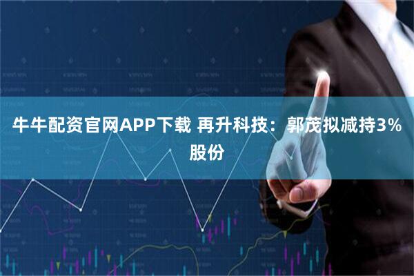 牛牛配资官网APP下载 再升科技：郭茂拟减持3%股份