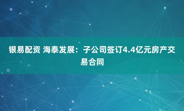 银易配资 海泰发展：子公司签订4.4亿元房产交易合同
