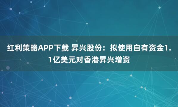 红利策略APP下载 昇兴股份：拟使用自有资金1.1亿美元对香港昇兴增资