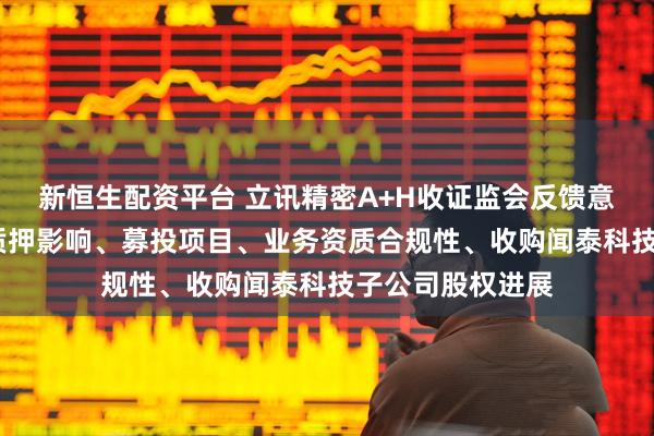 新恒生配资平台 立讯精密A+H收证监会反馈意见:需说明股权质押影响、募投项目、业务资质合规性、收购闻泰科技子公司股权进展