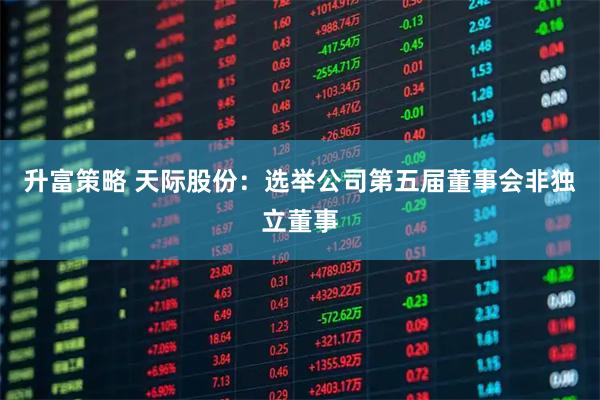 升富策略 天际股份：选举公司第五届董事会非独立董事