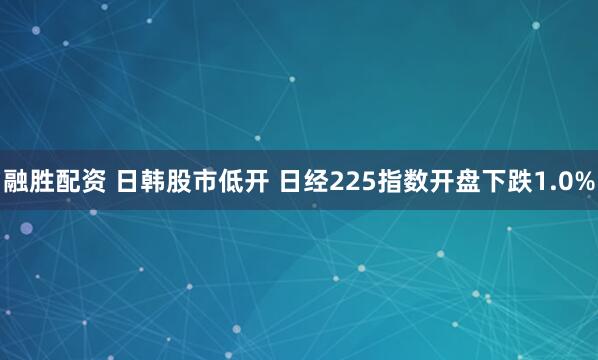 融胜配资 日韩股市低开 日经225指数开盘下跌1.0%