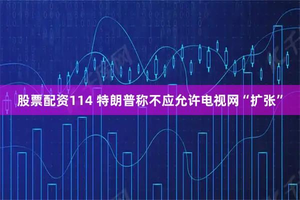 股票配资114 特朗普称不应允许电视网“扩张”