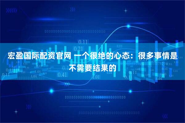 宏盈国际配资官网 一个很绝的心态：很多事情是不需要结果的