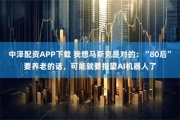 中泽配资APP下载 我想马斯克是对的：“80后”要养老的话，可能就要指望AI机器人了