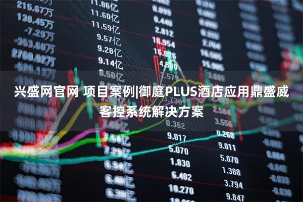 兴盛网官网 项目案例|御庭PLUS酒店应用鼎盛威客控系统解决方案