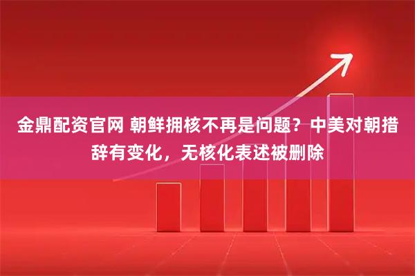金鼎配资官网 朝鲜拥核不再是问题?中美对朝措辞有变化,无核化表述被删除