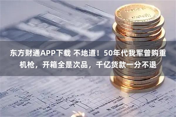 东方财通APP下载 不地道!50年代我军曾购重机枪,开箱全是次品,千亿货款一分不退