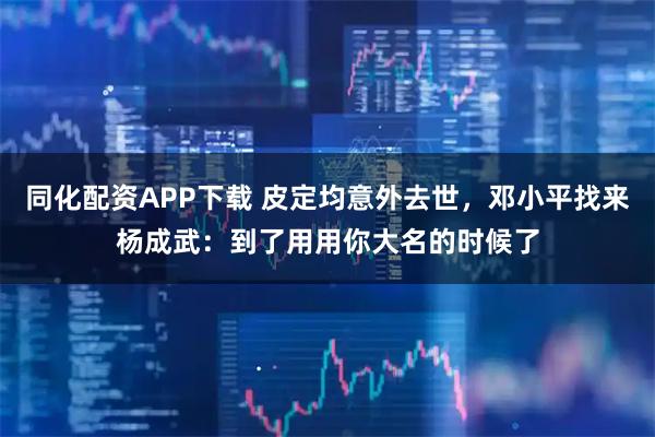 同化配资APP下载 皮定均意外去世，邓小平找来杨成武：到了用用你大名的时候了