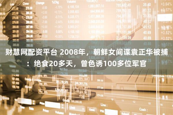 财慧网配资平台 2008年,朝鲜女间谍袁正华被捕:绝食20多天,曾色诱100多位军官