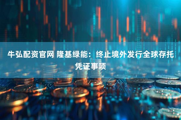 牛弘配资官网 隆基绿能:终止境外发行全球存托凭证事项