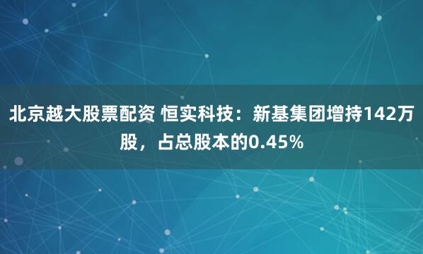 北京越大股票配资 恒实科技：新基集团增持142万股，占总股本的0.45%