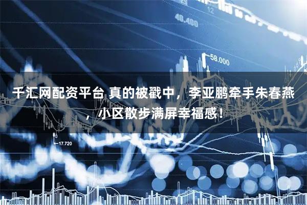 千汇网配资平台 真的被戳中，李亚鹏牵手朱春燕，小区散步满屏幸福感！