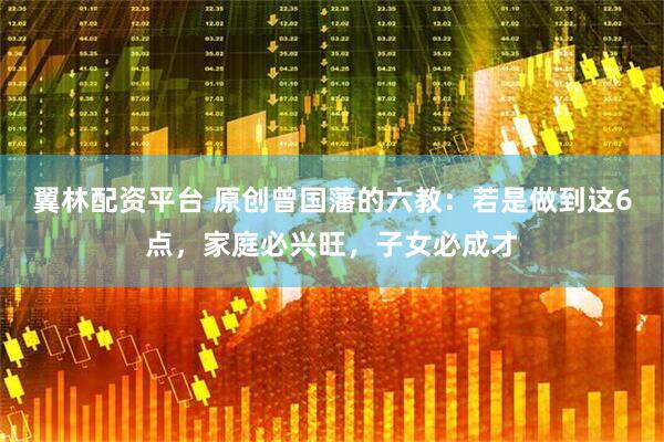 翼林配资平台 原创曾国藩的六教：若是做到这6点，家庭必兴旺，子女必成才