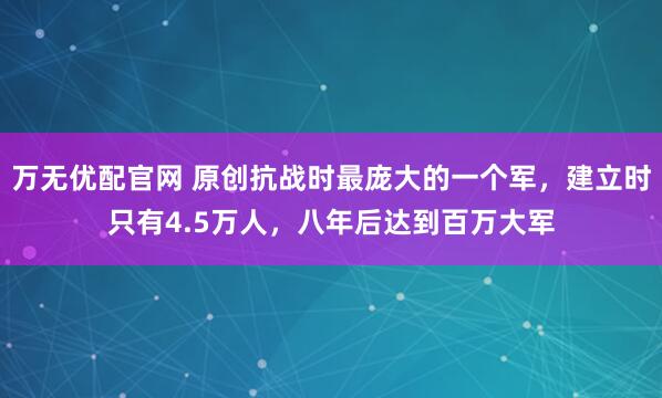 万无优配官网 原创抗战时最庞大的一个军，建立时只有4.5万人，八年后达到百万大军