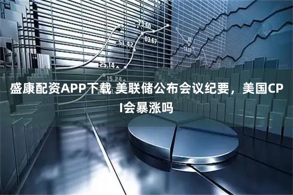 盛康配资APP下载 美联储公布会议纪要,美国CPI会暴涨吗