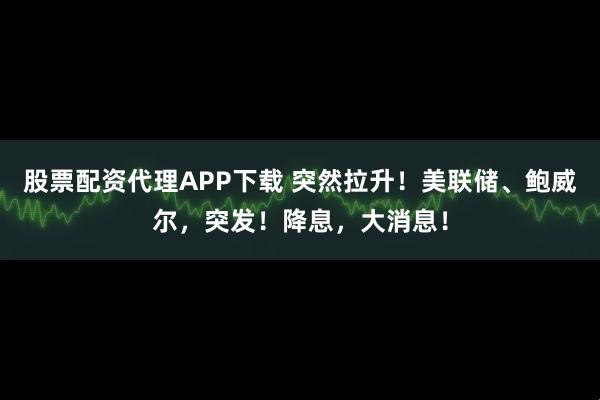 股票配资代理APP下载 突然拉升!美联储、鲍威尔,突发!降息,大消息!