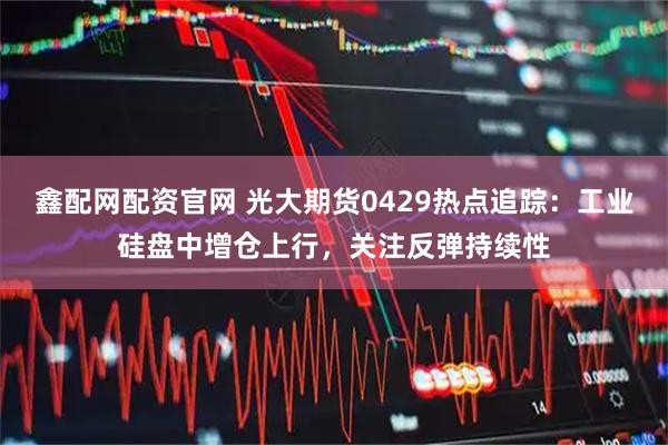 鑫配网配资官网 光大期货0429热点追踪:工业硅盘中增仓上行,关注反弹持续性