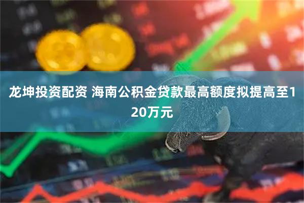 龙坤投资配资 海南公积金贷款最高额度拟提高至120万元