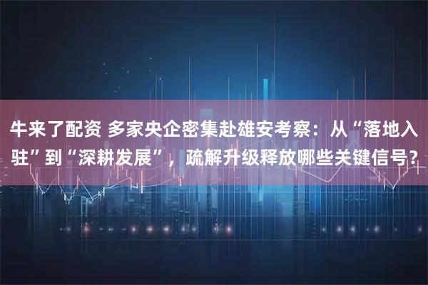 牛来了配资 多家央企密集赴雄安考察：从“落地入驻”到“深耕发展”，疏解升级释放哪些关键信号？